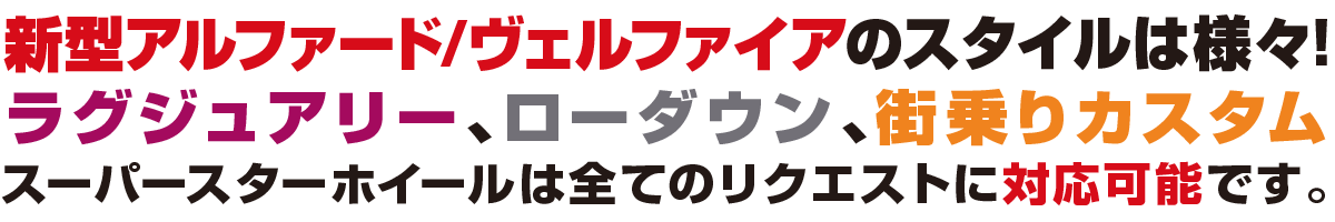 今旬な40ALPHARD/VELLFIREのスタイルは様々！ラグジュアリー、ローダウン、街乗りカスタム、スーパースターホイールは全てのリクエストに対応可能です。