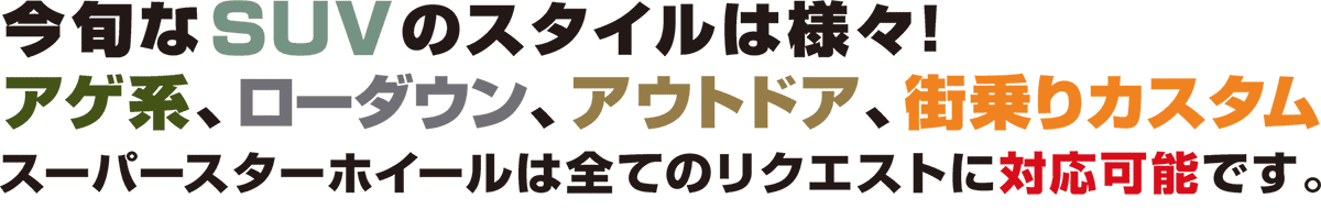 今旬なSUVのスタイルは様々！アゲ系、ローダウン、アウトドア、街乗りカスタム、スーパースターホイールは全てのリクエストに対応可能です。